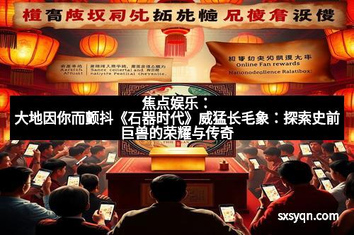 焦点娱乐：大地因你而颤抖《石器时代》威猛长毛象：探索史前巨兽的荣耀与传奇